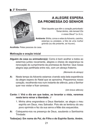 2° Encontro

A ALEGRE ESPERA
DA PROMESSA DO SENHOR
“Dizei àqueles que têm o coração perturbado:
Tomai ânimo, não temais! Eis
o vosso Deus!” (Is 35,4).
Ambiente: Bíblia, coroa e velas do Advento, casinha,
estampa ou presépio, a foto de uma mulher
grávida (ou ela presente, se houver).
Acolhida: Pelas pessoas da casa.

Motivação e oração inicial
Alguém da casa ou animadora(a): Como é bom acolher a todos ao
estarmos juntos novamente, alegres e cheios de esperança na
renovação do cumprimento da promessa do Senhor. Que nossa
alegria seja partilhada entre nós, com um abraço fraterno.
(Momento do abraço)

A: 	 Neste tempo do Advento estamos vivendo esta bela experiência
da alegre espera do Natal que se aproxima. Preparemos nosso
coração, recolhendo-nos num instante de silêncio, pois o Senhor
quer nos visitar e ficar conosco.
(Um breve silêncio)

Canto: /: Virá o dia em que todos, ao levantar a vista, veremos
nesta terra reinar a liberdade. :/
1. 	Minha alma engrandece o Deus libertador, se alegra o meu
espírito em Deus, meu Salvador. Pois ele se lembrou do seu
povo oprimido e fez da sua serva a Mãe dos esquecidos.
A: 	 Coloquemo-nos na presença de Deus, saudando a Santíssima
Trindade:
Todos(as): Em nome do Pai, do Filho e do Espírito Santo. Amém.

21

 