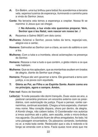 A: 	 Em Belém, uma luz brilhou para todos! Ao acendermos a terceira
vela, sejamos luzeiros de esperança, iluminando o caminho para
a vinda do Senhor Jesus.
Canto: Na terceira vela temos a esperança a crepitar. Nossa fé se
reanima: é Jesus que vai chegar.
/: No Advento, a tua vinda nós queremos preparar. Vem,
Senhor que é teu Natal, vem nascer em nosso lar. :/
A: 	 Rezamos o Salmo 98(97) em dois coros:
Mulheres: Aclamai o Senhor, povos todos da terra, regozijai-vos,
alegrai-vos e cantai;
Homens: Salmodiai ao Senhor com a cítara, ao som do saltério e com
a lira.
Mulheres: Com a tuba e a trombeta, elevai aclamações na presença
do Senhor.
Homens: Ressoe o mar e tudo o que contém, o globo inteiro e os que
nele habitam.
Mulheres: Que os rios aplaudam, que as montanhas exultem em brados
de alegria, diante do Senhor que chega,
Homens: Porque ele vem governar a terra. Ele governará a terra com
justiça, e os povos com equidade.
T: 	

Glória ao Pai, ao Filho e ao Espírito Santo. Assim como era
no princípio, agora e sempre. Amém.

Fato real: Raios de liberdade
Leitor(a): “A noite passada não dormi tranquilo. Duas vezes ao ano, a
pastoral carcerária promove um encontro externo com os presidiários, com autorização da justiça. Fiquei a pensar, contei carneirinhos, continuei acordado. Chegou a hora esperada, chamam
meu nome. Meu coração dispara, choro por dentro, de alegria.
A Kombi chega, não cabem todos. O Coordenador nos autoriza
a irmos sozinhos até o pátio, sem escolta, onde o micro-ônibus
nos aguarda. Os policiais ficam de olhos arregalados. Ao lado, há
uma paisagem encantadora. Os pássaros cantando, borboletas
no ar, a mata toda verde. Redescobri que o céu é redondo e lá
longe se emenda com a terra. Fazia quase nove anos que me

22

 