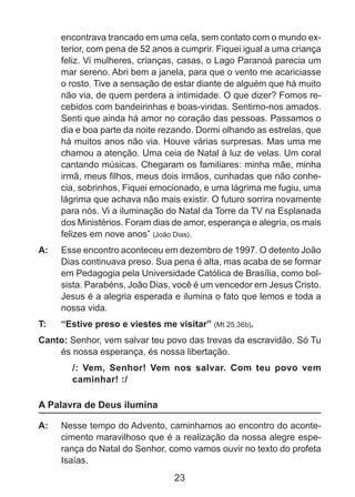 encontrava trancado em uma cela, sem contato com o mundo exterior, com pena de 52 anos a cumprir. Fiquei igual a uma criança
feliz. Vi mulheres, crianças, casas, o Lago Paranoá parecia um
mar sereno. Abri bem a janela, para que o vento me acariciasse
o rosto. Tive a sensação de estar diante de alguém que há muito
não via, de quem perdera a intimidade. O que dizer? Fomos recebidos com bandeirinhas e boas-vindas. Sentimo-nos amados.
Senti que ainda há amor no coração das pessoas. Passamos o
dia e boa parte da noite rezando. Dormi olhando as estrelas, que
há muitos anos não via. Houve várias surpresas. Mas uma me
chamou a atenção. Uma ceia de Natal à luz de velas. Um coral
cantando músicas. Chegaram os familiares: minha mãe, minha
irmã, meus filhos, meus dois irmãos, cunhadas que não conhecia, sobrinhos, Fiquei emocionado, e uma lágrima me fugiu, uma
lágrima que achava não mais existir. O futuro sorrira novamente
para nós. Vi a iluminação do Natal da Torre da TV na Esplanada
dos Ministérios. Foram dias de amor, esperança e alegria, os mais
felizes em nove anos” (João Dias).
A: 	 Esse encontro aconteceu em dezembro de 1997. O detento João
Dias continuava preso. Sua pena é alta, mas acaba de se formar
em Pedagogia pela Universidade Católica de Brasília, como bolsista. Parabéns, João Dias, você é um vencedor em Jesus Cristo.
Jesus é a alegria esperada e ilumina o fato que lemos e toda a
nossa vida.
T: 	

“Estive preso e viestes me visitar” (Mt 25,36b).

Canto: Senhor, vem salvar teu povo das trevas da escravidão. Só Tu
és nossa esperança, és nossa libertação.
/: Vem, Senhor! Vem nos salvar. Com teu povo vem
caminhar! :/

A Palavra de Deus ilumina
A: 	 Nesse tempo do Advento, caminhamos ao encontro do acontecimento maravilhoso que é a realização da nossa alegre esperança do Natal do Senhor, como vamos ouvir no texto do profeta
Isaías.

23

 