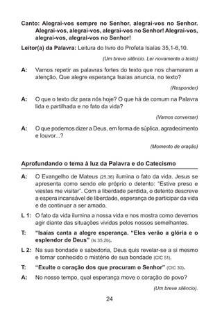 Canto: Alegrai-vos sempre no Senhor, alegrai-vos no Senhor.
Alegrai-vos, alegrai-vos, alegrai-vos no Senhor! Alegrai-vos,
alegrai-vos, alegrai-vos no Senhor!
Leitor(a) da Palavra: Leitura do livro do Profeta Isaías 35,1-6,10.
(Um breve silêncio. Ler novamente o texto)

A: 	 Vamos repetir as palavras fortes do texto que nos chamaram a
atenção. Que alegre esperança Isaías anuncia, no texto?
(Responder)

A: 	 O que o texto diz para nós hoje? O que há de comum na Palavra
lida e partilhada e no fato da vida?
(Vamos conversar)

A: 	 O que podemos dizer a Deus, em forma de súplica, agradecimento
e louvor...?
(Momento de oração)

Aprofundando o tema à luz da Palavra e do Catecismo
A: 	 O Evangelho de Mateus (25,36) ilumina o fato da vida. Jesus se
apresenta como sendo ele próprio o detento: “Estive preso e
viestes me visitar”. Com a liberdade perdida, o detento descreve
a espera incansável de liberdade, esperança de participar da vida
e de continuar a ser amado.
L 1: 	 O fato da vida ilumina a nossa vida e nos mostra como devemos
agir diante das situações vividas pelos nossos semelhantes.
T: 	

“Isaías canta a alegre esperança. “Eles verão a glória e o
esplendor de Deus” (Is 35,2b).

L 2: 	 Na sua bondade e sabedoria, Deus quis revelar-se a si mesmo
e tornar conhecido o mistério de sua bondade (CIC 51).
T: 	

“Exulte o coração dos que procuram o Senhor” (CIC 30).

A: 	 No nosso tempo, qual esperança move o coração do povo?
(Um breve silêncio).

24

 