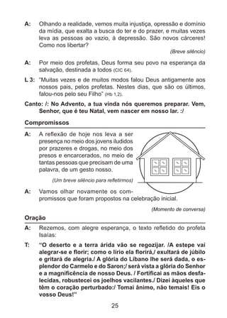 A: 	 Olhando a realidade, vemos muita injustiça, opressão e domínio
da mídia, que exalta a busca do ter e do prazer, e muitas vezes
leva as pessoas ao vazio, à depressão. São novos cárceres!
Como nos libertar?
(Breve silêncio)

A: 	 Por meio dos profetas, Deus forma seu povo na esperança da
salvação, destinada a todos (CIC 64).
L 3: 	 “Muitas vezes e de muitos modos falou Deus antigamente aos
nossos pais, pelos profetas. Nestes dias, que são os últimos,
falou-nos pelo seu Filho” (Hb 1,2).
Canto: /: No Advento, a tua vinda nós queremos preparar. Vem,
Senhor, que é teu Natal, vem nascer em nosso lar. :/

Compromissos
A: 	 A reflexão de hoje nos leva a ser
presença no meio dos jovens iludidos
por prazeres e drogas, no meio dos
presos e encarcerados, no meio de
tantas pessoas que precisam de uma
palavra, de um gesto nosso.
(Um breve silêncio para refletirmos)

A: 	 Vamos olhar novamente os com	
promissos que foram propostos na celebração inicial.
(Momento de conversa)

Oração
A: 	 Rezemos, com alegre esperança, o texto refletido do profeta
Isaías:
T: 	

“O deserto e a terra árida vão se regozijar. /A estepe vai
alegrar-se e florir; como o lírio ela florirá,/ exultará de júbilo
e gritará de alegria./ A glória do Líbano lhe será dada, o esplendor do Carmelo e do Saron;/ será vista a glória do Senhor
e a magnificência de nosso Deus. / Fortificai as mãos desfalecidas, robustecei os joelhos vacilantes./ Dizei àqueles que
têm o coração perturbado:/ Tomai ânimo, não temais! Eis o
vosso Deus!”

25

 