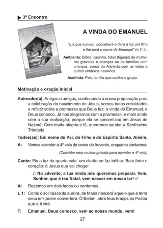 3º Encontro

A VINDA DO EMANUEL
“Eis que a jovem conceberá e dará à luz um filho
e lhe porá o nome de Emanuel” (Is 7,14).
Ambiente: Bíblia, casinha, fotos (figuras) de mulheres grávidas e crianças ou de famílias com
crianças, coroa do Advento com as velas e
outros símbolos natalinos.
Acolhida: Pela família que acolhe o grupo.

Motivação e oração inicial
Animador(a): Amigas e amigos, continuando a nossa preparação para
a celebração do nascimento de Jesus, somos todos convidados
a refletir sobre a promessa que Deus fez: a vinda do Emanuel, o
Deus conosco. Já nos alegramos com a promessa, e mais ainda
com a sua realização, porque ela se concretizou em Jesus de
Nazaré. Com muita alegria e fé, queremos saudar a Santíssima
Trindade.
Todos(as): Em nome do Pai, do Filho e do Espírito Santo. Amém.
A: 	 Vamos acender a 4ª vela da coroa do Advento, enquanto cantamos:
(Convidar uma mulher grávida para acender a 4ª vela)

Canto: Eis a luz da quarta vela, um clarão se faz brilhar. Bate forte o
coração: é Jesus que vai chegar.
/: No advento, a tua vinda nós queremos preparar. Vem,
Senhor, que é teu Natal, vem nascer em nosso lar! :/
A: 	 Rezemos em dois lados ou cantemos.
L 1: 	 Como o sol nasce da aurora, de Maria nascerá aquele que a terra
seca em jardim converterá. Ó Belém, abre teus braços ao Pastor
que a ti virá.
T: 	

Emanuel, Deus conosco, vem ao nosso mundo, vem!

27

 