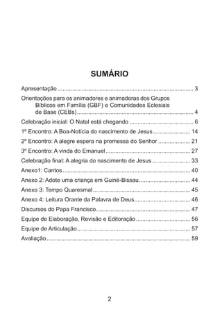 SUMÁRIO
Apresentação...................................................................................... 3
Orientações para os animadores e animadoras dos Grupos
Bíblicos em Família (GBF) e Comunidades Eclesiais
de Base (CEBs).......................................................................... 4
Celebração inicial: O Natal está chegando......................................... 6
1º Encontro: A Boa-Notícia do nascimento de Jesus........................ 14
2º Encontro: A alegre espera na promessa do Senhor..................... 21
3º Encontro: A vinda do Emanuel...................................................... 27
Celebração final: A alegria do nascimento de Jesus......................... 33
Anexo1: Cantos................................................................................. 40
Anexo 2: Adote uma criança em Guiné-Bissau................................. 44
Anexo 3: Tempo Quaresmal.............................................................. 45
Anexo 4: Leitura Orante da Palavra de Deus. .................................. 46
.
Discursos do Papa Francisco. .......................................................... 47
.
Equipe de Elaboração, Revisão e Editoração................................... 56
Equipe de Articulação. ...................................................................... 57
.
Avaliação........................................................................................... 59

2

 