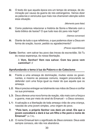 A: 	 O texto diz que aquela época era um tempo de ameaça, de dominação por causa da guerra de reis estrangeiros. Vamos dizer
as palavras e versículos que mais nos chamaram atenção sobre
essa situação.
(Momento para falar)

A: 	 Como podemos relacionar a história de Sonia e Marcelo com o
texto bíblico de Isaías? O que tudo isso diz para nós hoje?
(Vamos conversar)

A: 	 Diante de tudo o que refletimos, o que podemos dizer a Deus em
forma de oração, louvor, pedido ou agradecimento?
(Preces espontâneas)

Canto: Senhor, vem salvar teu povo das trevas da escravidão. Só Tu
és nossa esperança, és nossa libertação.
/: Vem, Senhor! Vem nos salvar. Com teu povo vem
caminhar! :/

Aprofundando o tema à luz da Palavra e do Catecismo
A: 	 Frente a uma ameaça de dominação, muitas vezes os governantes, e mesmo as pessoas comuns, reagem procurando se
defender com uma força igual ou maior do que aquela que os
ameaça.
L 2: 	 Mas é preciso entregar-se totalmente nas mãos de Deus e confiar
na sua promessa.
L 3: 	 Deus oferece uma nova forma de reação, não mais com a força e
a guerra, mas por meio do sinal do Emanuel – o Deus conosco.
L 1: 	 A salvação e a libertação de toda ameaça virão de uma criança,
nascida de uma jovem simples, uma virgem do povo.
T: 	

“Pois bem, o próprio Senhor vos dará um sinal. Eis que a
jovem conceberá e dará à luz um filho e lhe porá o nome de
Emanuel” (Is 7,14).

L 2: 	 O nome Emanuel tem o significado de Deus conosco. Deus está
sempre conosco, ele não nos abandona.

30

 