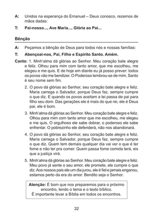 A: 	 Unidos na esperança do Emanuel – Deus conosco, rezemos de
mãos dadas:
T: 	

Pai-nosso..., Ave Maria..., Glória ao Pai...

Bênção
A: 	 Peçamos a bênção de Deus para todos nós e nossas famílias:
T: 	

Abençoai-nos, Pai, Filho e Espírito Santo. Amém.

Canto: 1. Minh’alma dá glórias ao Senhor. Meu coração bate alegre
e feliz. Olhou para mim com tanto amor, que me escolheu, me
elegeu e me quis. E de hoje em diante eu já posso prever: todos
os povos vão me bendizer. O Poderoso lembrou-se de mim, Santo
é seu nome sem fim.
2. 	O povo dá glórias ao Senhor, seu coração bate alegre e feliz.
Maria carrega o Salvador, porque Deus faz, sempre cumpre
o que diz. E quando os povos aceitam a lei passa de pai para
filho seu dom. Das gerações ele é mais do que rei, ele é Deus
pai, ele é bom.
3. 	Minh’alma dá glórias ao Senhor. Meu coração bate alegre e feliz.
Olhou para mim com tanto amor que me escolheu, me elegeu
e me quis. O orgulhoso ele sabe dobrar, o poderoso ele sabe
enfrentar. O pobrezinho ele defenderá, não nos abandonará.
4. 	O povo dá glórias ao Senhor, seu coração bate alegre e feliz.
Maria carrega o Salvador, porque Deus faz, sempre cumpre
o que diz. Quem tem demais qualquer dia vai ver o que é ter
fome e não ter pra comer. Quem passa fome comida terá, eis
que a justiça virá.
5. 	Minh’alma dá glórias ao Senhor. Meu coração bate alegre e feliz.
Meu povo já sente o seu amor, ele promete, ele cumpre o que
diz. Aos nossos pais ele um dia jurou, ele é fiel e jamais enganou,
estamos perto da era do amor. Bendito seja o Senhor.
Atenção: É bom que nos preparemos para o próximo
encontro, lendo o tema e o texto bíblico.
É importante levar a Bíblia em todos os encontros.

32

 
