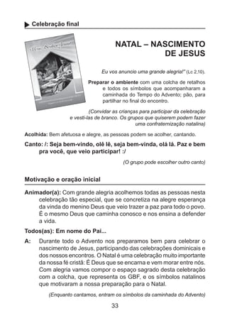 Celebração final

NATAL – NASCIMENTO
DE JESUS
Eu vos anuncio uma grande alegria!” (Lc 2,10).
Preparar o ambiente com uma colcha de retalhos
e todos os símbolos que acompanharam a
caminhada do Tempo do Advento; pão, para
partilhar no final do encontro.
(Convidar as crianças para participar da celebração
e vesti-las de branco. Os grupos que quiserem podem fazer
uma confraternização natalina)
Acolhida: Bem afetuosa e alegre, as pessoas podem se acolher, cantando.

Canto: /: Seja bem-vindo, olê lê, seja bem-vinda, olá lá. Paz e bem
pra você, que veio participar! :/
(O grupo pode escolher outro canto)

Motivação e oração inicial
Animador(a): Com grande alegria acolhemos todas as pessoas nesta
celebração tão especial, que se concretiza na alegre esperança
da vinda do menino Deus que veio trazer a paz para todo o povo.
É o mesmo Deus que caminha conosco e nos ensina a defender
a vida.
Todos(as): Em nome do Pai...
A: 	 Durante todo o Advento nos preparamos bem para celebrar o
nascimento de Jesus, participando das celebrações dominicais e
dos nossos encontros. O Natal é uma celebração muito importante
da nossa fé cristã: É Deus que se encarna e vem morar entre nós.
Com alegria vamos compor o espaço sagrado desta celebração
com a colcha, que representa os GBF, e os símbolos natalinos
que motivaram a nossa preparação para o Natal.
(Enquanto cantamos, entram os símbolos da caminhada do Advento)

33

 