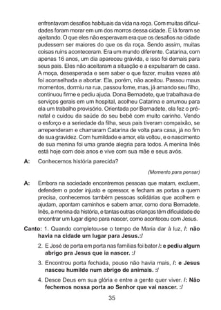 enfrentavam desafios habituais da vida na roça. Com muitas dificuldades foram morar em um dos morros dessa cidade. E lá foram se
ajeitando. O que eles não esperavam era que os desafios na cidade
pudessem ser maiores do que os da roça. Sendo assim, muitas
coisas ruins aconteceram. Era um mundo diferente. Catarina, com
apenas 16 anos, um dia apareceu grávida, e isso foi demais para
seus pais. Eles não aceitaram a situação e a expulsaram de casa.
A moça, desesperada e sem saber o que fazer, muitas vezes até
foi aconselhada a abortar. Ela, porém, não aceitou. Passou maus
momentos, dormiu na rua, passou fome, mas, já amando seu filho,
continuou firme e pediu ajuda. Dona Bernadete, que trabalhava de
serviços gerais em um hospital, acolheu Catarina e arrumou para
ela um trabalho provisório. Orientada por Bernadete, ela fez o prénatal e cuidou da saúde do seu bebê com muito carinho. Vendo
o esforço e a seriedade da filha, seus pais tiveram compaixão, se
arrependeram e chamaram Catarina de volta para casa, já no fim
de sua gravidez. Com humildade e amor, ela voltou, e o nascimento
de sua menina foi uma grande alegria para todos. A menina Inês
está hoje com dois anos e vive com sua mãe e seus avós.
A: 	 Conhecemos história parecida?
(Momento para pensar)

A: 	 Embora na sociedade encontremos pessoas que matam, excluem,
defendem o poder injusto e opressor, e fecham as portas a quem
precisa, conhecemos também pessoas solidárias que acolhem e
ajudam, apontam caminhos e sabem amar, como dona Bernadete.
Inês, a menina da história, e tantas outras crianças têm dificuldade de
encontrar um lugar digno para nascer, como aconteceu com Jesus.
Canto: 1. Quando completou-se o tempo de Maria dar à luz, /: não
havia na cidade um lugar para Jesus.:/
2. 	E José de porta em porta nas famílias foi bater /: e pediu algum
abrigo pra Jesus que ia nascer. :/
3. 	Encontrou porta fechada, pouso não havia mais, /: e Jesus
nasceu humilde num abrigo de animais. :/
4. Desce Deus em sua glória e entre a gente quer viver. /: Não
fechemos nossa porta ao Senhor que vai nascer. :/

35

 