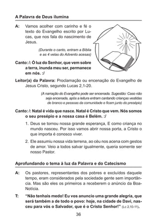 A Palavra de Deus ilumina
A: 	 Vamos acolher com carinho e fé o
texto do Evangelho escrito por Lucas, que nos fala do nascimento de
Jesus.
(Durante o canto, entram a Bíblia
e as 4 velas do Advento acesas)

Canto: /: Ó luz do Senhor, que vem sobre
a terra, inunda meu ser, permanece
em nós. :/
Leitor(a) da Palavra: Proclamação ou encenação do Evangelho de
Jesus Cristo, segundo Lucas 2,1-20.
(A narração do Evangelho pode ser encenada. Sugestão: Caso não
seja encenada, após a leitura entram cantando crianças vestidas
de branco e pessoas da comunidade e ficam junto do presépio)

Canto: /: Natal é vida que nasce. Natal é Cristo que vem. Nós somos
o seu presépio e a nossa casa é Belém. :/
1. 	Deus se tornou nossa grande esperança, E como criança no
mundo nasceu. Por isso vamos abrir nossa porta, a Cristo o
que importa é conosco viver.
2. 	Ele assumiu nossa vida terrena, ao céu nos acena com gestos
de amor. Veio a todos salvar igualmente, queria somente ser
nosso Pastor.

Aprofundando o tema à luz da Palavra e do Catecismo
A: 	 Os pastores, representantes dos pobres e excluídos daquele
tempo, eram considerados pela sociedade gente sem importância. Mas são eles os primeiros a receberem o anúncio da BoaNotícia.
T: 	

“Não tenhais medo! Eu vos anuncio uma grande alegria, que
será também a de todo o povo: hoje, na cidade de Davi, nasceu para vós o Salvador, que é o Cristo Senhor!” (Lc 2,10-11).

36

 