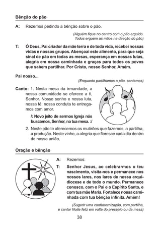 Bênção do pão
A: 	 Rezemos pedindo a bênção sobre o pão.
(Alguém fique no centro com o pão erguido.
Todos erguem as mãos na direção do pão)

T: 	

Ó Deus, Pai criador da mãe terra e de toda vida, recebei nossas
vidas e nossos grupos. Abençoai este alimento, para que seja
sinal de pão em todas as mesas, esperança em nossas lutas,
alegria em nossa caminhada e graças para todos os povos
que sabem partilhar. Por Cristo, nosso Senhor, Amém.

Pai nosso...
(Enquanto partilhamos o pão, cantemos)

Canto: 1. Nesta mesa da irmandade, a
nossa comunidade se oferece a ti,
Senhor. Nosso sonho e nossa luta,
nossa fé, nossa conduta te entregamos com amor.
/: Novo jeito de sermos Igreja nós
buscamos, Senhor, na tua mesa. :/
2. 	Neste pão te oferecemos os mutirões que fazemos, a partilha,
a produção. Neste vinho, a alegria que floresce cada dia dentro
de nossa união.

Oração e bênção
A: 	 Rezemos:
T: 	

Senhor Jesus, ao celebrarmos o teu
nascimento, visita-nos e permanece nos
nossos lares, nos lares de nossa arquidiocese e de todo o mundo. Permanece
conosco, com o Pai e o Espírito Santo, e
com tua mãe Maria. Fortalece nossa caminhada com tua bênção infinita. Amém!

(Sugerir uma confraternização, com partilha,
e cantar Noite feliz em volta do presépio ou da mesa)

38

 