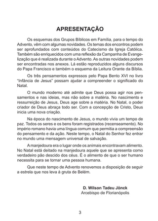 APRESENTAÇÃO
Os esquemas dos Grupos Bíblicos em Família, para o tempo do
Advento, vêm com algumas novidades. Os temas dos encontros podem
ser aprofundados com conteúdos do Catecismo da Igreja Católica.
Também são enriquecidos com uma reflexão da Campanha de Evangelização que é realizada durante o Advento. As outras novidades podem
ser encontradas nos anexos. Lá estão reproduzidos alguns discursos
do Papa Francisco e também o esquema da Leitura Orante da Bíblia.
Os três pensamentos expressos pelo Papa Bento XVI no livro
“Infância de Jesus” possam ajudar a compreender o significado do
Natal.
O mundo moderno até admite que Deus possa agir nos pensamentos e nas ideias, mas não sobre a matéria. No nascimento e
ressurreição de Jesus, Deus age sobre a matéria. No Natal, o poder
criador de Deus abraça todo ser. Com a concepção de Cristo, Deus
inicia uma nova criação.
Na época do nascimento de Jesus, o mundo vivia um tempo de
paz. Todos os seres e os bens foram registrados (recenseamento). No
império romano havia uma língua comum que permitia a compreensão
do pensamento e da ação. Neste tempo, o Natal do Senhor fez entrar
no mundo uma mensagem universal de salvação.
A manjedoura era o lugar onde os animais encontravam alimento.
No Natal está deitado na manjedoura aquele que se apresenta como
verdadeiro pão descido dos céus. É o alimento de que o ser humano
necessita para se tornar uma pessoa humana.
Que neste tempo de Advento renovemos a disposição de seguir
a estrela que nos leva à gruta de Belém.

D. Wilson Tadeu Jönck
Arcebispo de Florianópolis

3

 