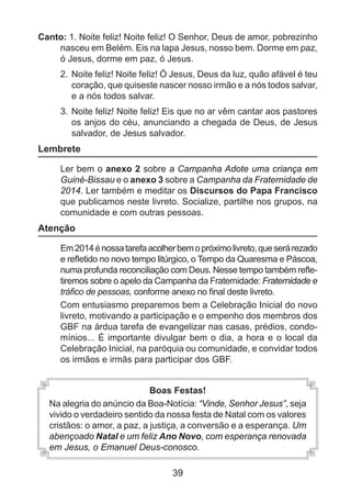 Canto: 1. Noite feliz! Noite feliz! O Senhor, Deus de amor, pobrezinho
nasceu em Belém. Eis na lapa Jesus, nosso bem. Dorme em paz,
ó Jesus, dorme em paz, ó Jesus.
2. 	Noite feliz! Noite feliz! Ó Jesus, Deus da luz, quão afável é teu
coração, que quiseste nascer nosso irmão e a nós todos salvar,
e a nós todos salvar.
3. 	Noite feliz! Noite feliz! Eis que no ar vêm cantar aos pastores
os anjos do céu, anunciando a chegada de Deus, de Jesus
salvador, de Jesus salvador.

Lembrete
	

Ler bem o anexo 2 sobre a Campanha Adote uma criança em
Guiné-Bissau e o anexo 3 sobre a Campanha da Fraternidade de
2014. Ler também e meditar os Discursos do Papa Francisco
que publicamos neste livreto. Socialize, partilhe nos grupos, na
comunidade e com outras pessoas.

Atenção
	

	

Em 2014 é nossa tarefa acolher bem o próximo livreto, que será rezado
e refletido no novo tempo litúrgico, o Tempo da Quaresma e Páscoa,
numa profunda reconciliação com Deus. Nesse tempo também refletiremos sobre o apelo da Campanha da Fraternidade: Fraternidade e
tráfico de pessoas, conforme anexo no final deste livreto.
Com entusiasmo preparemos bem a Celebração Inicial do novo
livreto, motivando a participação e o empenho dos membros dos
GBF na árdua tarefa de evangelizar nas casas, prédios, condomínios... É importante divulgar bem o dia, a hora e o local da
Celebração Inicial, na paróquia ou comunidade, e convidar todos
os irmãos e irmãs para participar dos GBF.
Boas Festas!
Na alegria do anúncio da Boa-Notícia: “Vinde, Senhor Jesus”, seja
vivido o verdadeiro sentido da nossa festa de Natal com os valores
cristãos: o amor, a paz, a justiça, a conversão e a esperança. Um
abençoado Natal e um feliz Ano Novo, com esperança reno­ ada
v
em Jesus, o Emanuel Deus-conosco.

39

 