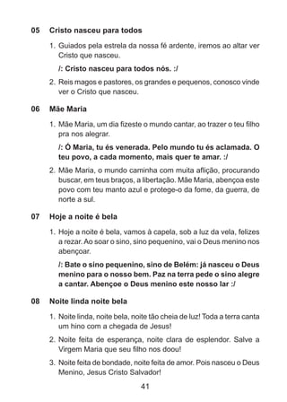 05	 Cristo nasceu para todos
1. 	Guiados pela estrela da nossa fé ardente, iremos ao altar ver
Cristo que nasceu.
/: Cristo nasceu para todos nós. :/
2. 	Reis magos e pastores, os grandes e pequenos, conosco vinde
ver o Cristo que nasceu.

06	 Mãe Maria
1. 	Mãe Maria, um dia fizeste o mundo cantar, ao trazer o teu filho
pra nos alegrar.
/: Ó Maria, tu és venerada. Pelo mundo tu és aclamada. O
teu povo, a cada momento, mais quer te amar. :/
2.	 Mãe Maria, o mundo caminha com muita aflição, procurando
buscar, em teus braços, a libertação. Mãe Maria, abençoa este
povo com teu manto azul e protege-o da fome, da guerra, de
norte a sul.

07	 Hoje a noite é bela
1. 	Hoje a noite é bela, vamos à capela, sob a luz da vela, felizes
a rezar. Ao soar o sino, sino pequenino, vai o Deus menino nos
abençoar.
/: Bate o sino pequenino, sino de Belém: já nasceu o Deus
menino para o nosso bem. Paz na terra pede o sino alegre
a cantar. Abençoe o Deus menino este nosso lar :/

08	 Noite linda noite bela
1. 	Noite linda, noite bela, noite tão cheia de luz! Toda a terra canta
um hino com a chegada de Jesus!
2. 	Noite feita de esperança, noite clara de esplendor. Salve a
Virgem Maria que seu filho nos doou!
3. 	Noite feita de bondade, noite feita de amor. Pois nasceu o Deus
Menino, Jesus Cristo Salvador!

41

 