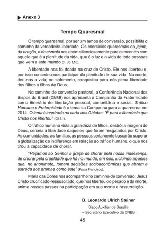 Anexo 3

Tempo Quaresmal
O tempo quaresmal, por ser um tempo de conversão, possibilita o
caminho da verdadeira liberdade. Os exercícios quaresmais do jejum,
da oração, e da esmola nos abem silenciosamente para o encontro com
aquele que é a plenitude da vida, que é a luz e a vida de toda pessoas
que vem a este mundo (cf. Jo 1,10).
A liberdade nos foi doada na cruz de Cristo. Ele nos libertou e,
por isso concedeu-nos participar da plenitude de sua vida. Na morte,
deu-nos a vida; no sofrimento, conquistou para nós plena liberdade
dos filhos e filhas de Deus.
No caminho de conversão pastoral, a Conferência Nacional dos
Bispos do Brasil (CNBB) nos apresenta a Campanha da Fraternidade
como itinerário de libertação pessoal, comunitária e social. Tráfico
Humano e Fraternidade é o tema da Campanha para a quaresma em
2014. O lema é inspirado na carta aos Gálatas: “É para a liberdade que
Cristo nos libertou” (Gl 5,1).
O tráfico humano viola a grandeza de filhos, destrói a imagem de
Deus, cerceia a liberdade daqueles que foram resgatados por Cristo.
As comunidades, as famílias, as pessoas certamente buscarão superar
a globalização da indiferença em relação ao tráfico humano, o que nos
tirou a capacidade de chorar.
“Peçamos ao Senhor a graça de chorar pela nossa indiferença,
de chorar pela crueldade que há no mundo, em nós, incluindo aqueles
que, no anonimato, tomam decisões socioeconômicas que abrem a
estrada aos dramas como este” (Papa Francisco).
Maria das Dores nos acompanhe no caminho de conversão! Jesus
Cristo crucificado-ressuscitado, que nos libertou do pecado e da morte,
anime nossos passos na participação em sua morte e ressurreição.
D. Leonardo Ulrich Steiner
Bispo Auxiliar de Brasília
– Secretário Executivo da CNBB

45

 