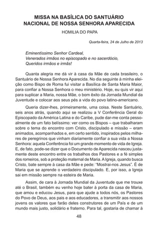 MISSA NA BASÍLICA DO SANTUÁRIO
NACIONAL DE NOSSA SENHORA APARECIDA
HOMILIA DO PAPA
Quarta-feira, 24 de Julho de 2013

Eminentíssimo Senhor Cardeal,
Venerados irmãos no episcopado e no sacerdócio,
Queridos irmãos e irmãs!
Quanta alegria me dá vir à casa da Mãe de cada brasileiro, o
Santuário de Nossa Senhora Aparecida. No dia seguinte à minha eleição como Bispo de Roma fui visitar a Basílica de Santa Maria Maior,
para confiar a Nossa Senhora o meu ministério. Hoje, eu quis vir aqui
para suplicar a Maria, nossa Mãe, o bom êxito da Jornada Mundial da
Juventude e colocar aos seus pés a vida do povo latino-americano.
Queria dizer-lhes, primeiramente, uma coisa. Neste Santuário,
seis anos atrás, quando aqui se realizou a V Conferência Geral do
Episcopado da América Latina e do Caribe, pude dar-me conta pessoalmente de um fato belíssimo: ver como os Bispos – que trabalharam
sobre o tema do encontro com Cristo, discipulado e missão – eram
animados, acompanhados e, em certo sentido, inspirados pelos milhares de peregrinos que vinham diariamente confiar a sua vida a Nossa
Senhora: aquela Conferência foi um grande momento de vida de Igreja.
E, de fato, pode-se dizer que o Documento de Aparecida nasceu justamente deste encontro entre os trabalhos dos Pastores e a fé simples
dos romeiros, sob a proteção maternal de Maria. A Igreja, quando busca
Cristo, bate sempre à casa da Mãe e pede: “Mostrai-nos Jesus”. É de
Maria que se aprende o verdadeiro discipulado. E, por isso, a Igreja
sai em missão sempre na esteira de Maria.
Assim, de cara à Jornada Mundial da Juventude que me trouxe
até o Brasil, também eu venho hoje bater à porta da casa de Maria,
que amou e educou Jesus, para que ajude a todos nós, os Pastores
do Povo de Deus, aos pais e aos educadores, a transmitir aos nossos
jovens os valores que farão deles construtores de um País e de um
mundo mais justo, solidário e fraterno. Para tal, gostaria de chamar à

48

 