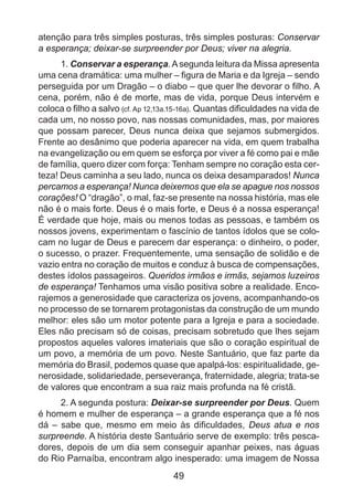 atenção para três simples posturas, três simples posturas: Conservar
a esperança; deixar-se surpreender por Deus; viver na alegria.
1. Conservar a esperança. A segunda leitura da Missa apresenta
uma cena dramática: uma mulher – figura de Maria e da Igreja – sendo
perseguida por um Dragão – o diabo – que quer lhe devorar o filho. A
cena, porém, não é de morte, mas de vida, porque Deus intervém e
coloca o filho a salvo (cf. Ap 12,13a.15-16a). Quantas dificuldades na vida de
cada um, no nosso povo, nas nossas comunidades, mas, por maiores
que possam parecer, Deus nunca deixa que sejamos submergidos.
Frente ao desânimo que poderia aparecer na vida, em quem trabalha
na evangelização ou em quem se esforça por viver a fé como pai e mãe
de família, quero dizer com força: Tenham sempre no coração esta certeza! Deus caminha a seu lado, nunca os deixa desamparados! Nunca
percamos a esperança! Nunca deixemos que ela se apague nos nossos
corações! O “dragão”, o mal, faz-se presente na nossa história, mas ele
não é o mais forte. Deus é o mais forte, e Deus é a nossa esperança!
É verdade que hoje, mais ou menos todas as pessoas, e também os
nossos jovens, experimentam o fascínio de tantos ídolos que se colocam no lugar de Deus e parecem dar esperança: o dinheiro, o poder,
o sucesso, o prazer. Frequentemente, uma sensação de solidão e de
vazio entra no coração de muitos e conduz à busca de compensações,
destes ídolos passageiros. Queridos irmãos e irmãs, sejamos luzeiros
de esperança! Tenhamos uma visão positiva sobre a realidade. Encorajemos a generosidade que caracteriza os jovens, acompanhando-os
no processo de se tornarem protagonistas da construção de um mundo
melhor: eles são um motor potente para a Igreja e para a sociedade.
Eles não precisam só de coisas, precisam sobretudo que lhes sejam
propostos aqueles valores imateriais que são o coração espiritual de
um povo, a memória de um povo. Neste Santuário, que faz parte da
memória do Brasil, podemos quase que apalpá-los: espiritualidade, generosidade, solidariedade, perseverança, fraternidade, alegria; trata-se
de valores que encontram a sua raiz mais profunda na fé cristã.
2. A segunda postura: Deixar-se surpreender por Deus. Quem
é homem e mulher de esperança – a grande esperança que a fé nos
dá – sabe que, mesmo em meio às dificuldades, Deus atua e nos
surpreende. A história deste Santuário serve de exemplo: três pescadores, depois de um dia sem conseguir apanhar peixes, nas águas
do Rio Parnaíba, encontram algo inesperado: uma imagem de Nossa

49

 