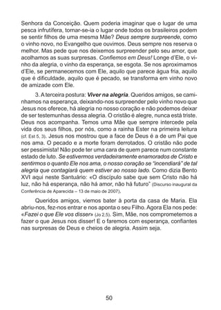 Senhora da Conceição. Quem poderia imaginar que o lugar de uma
pesca infrutífera, tornar-se-ia o lugar onde todos os brasileiros podem
se sentir filhos de uma mesma Mãe? Deus sempre surpreende, como
o vinho novo, no Evangelho que ouvimos. Deus sempre nos reserva o
melhor. Mas pede que nos deixemos surpreender pelo seu amor, que
acolhamos as suas surpresas. Confiemos em Deus! Longe d’Ele, o vinho da alegria, o vinho da esperança, se esgota. Se nos aproximamos
d’Ele, se permanecemos com Ele, aquilo que parece água fria, aquilo
que é dificuldade, aquilo que é pecado, se transforma em vinho novo
de amizade com Ele.
3. A terceira postura: Viver na alegria. Queridos amigos, se caminhamos na esperança, deixando-nos surpreender pelo vinho novo que
Jesus nos oferece, há alegria no nosso coração e não podemos deixar
de ser testemunhas dessa alegria. O cristão é alegre, nunca está triste.
Deus nos acompanha. Temos uma Mãe que sempre intercede pela
vida dos seus filhos, por nós, como a rainha Ester na primeira leitura
(cf. Est 5, 3). Jesus nos mostrou que a face de Deus é a de um Pai que
nos ama. O pecado e a morte foram derrotados. O cristão não pode
ser pessimista! Não pode ter uma cara de quem parece num constante
estado de luto. Se estivermos verdadeiramente enamorados de Cristo e
sentirmos o quanto Ele nos ama, o nosso coração se “incendiará” de tal
alegria que contagiará quem estiver ao nosso lado. Como dizia Bento
XVI aqui neste Santuário: «O discípulo sabe que sem Cristo não há
luz, não há esperança, não há amor, não há futuro” (Discurso inaugural da
Conferência de Aparecida – 13 de maio de 2007).
Queridos amigos, viemos bater à porta da casa de Maria. Ela
abriu-nos, fez-nos entrar e nos aponta o seu Filho. Agora Ela nos pede:
«Fazei o que Ele vos disser» (Jo 2,5). Sim, Mãe, nos comprometemos a
fazer o que Jesus nos disser! E o faremos com esperança, confiantes
nas surpresas de Deus e cheios de alegria. Assim seja.

50

 