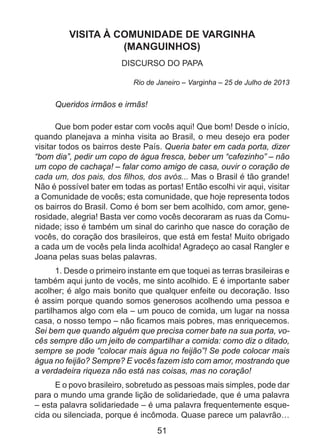 VISITA À COMUNIDADE DE VARGINHA
(MANGUINHOS)
DISCURSO DO PAPA
Rio de Janeiro – Varginha – 25 de Julho de 2013

Queridos irmãos e irmãs!
Que bom poder estar com vocês aqui! Que bom! Desde o início,
quando planejava a minha visita ao Brasil, o meu desejo era poder
visitar todos os bairros deste País. Queria bater em cada porta, dizer
“bom dia”, pedir um copo de água fresca, beber um “cafezinho” – não
um copo de cachaça! – falar como amigo de casa, ouvir o coração de
cada um, dos pais, dos filhos, dos avós... Mas o Brasil é tão grande!
Não é possível bater em todas as portas! Então escolhi vir aqui, visitar
a Comunidade de vocês; esta comunidade, que hoje representa todos
os bairros do Brasil. Como é bom ser bem acolhido, com amor, generosidade, alegria! Basta ver como vocês decoraram as ruas da Comunidade; isso é também um sinal do carinho que nasce do coração de
vocês, do coração dos brasileiros, que está em festa! Muito obrigado
a cada um de vocês pela linda acolhida! Agradeço ao casal Rangler e
Joana pelas suas belas palavras.
1. Desde o primeiro instante em que toquei as terras brasileiras e
também aqui junto de vocês, me sinto acolhido. E é importante saber
acolher; é algo mais bonito que qualquer enfeite ou decoração. Isso
é assim porque quando somos generosos acolhendo uma pessoa e
partilhamos algo com ela – um pouco de comida, um lugar na nossa
casa, o nosso tempo – não ficamos mais pobres, mas enriquecemos.
Sei bem que quando alguém que precisa comer bate na sua porta, vocês sempre dão um jeito de compartilhar a comida: como diz o ditado,
sempre se pode “colocar mais água no feijão”! Se pode colocar mais
água no feijão? Sempre? E vocês fazem isto com amor, mostrando que
a verdadeira riqueza não está nas coisas, mas no coração!
E o povo brasileiro, sobretudo as pessoas mais simples, pode dar
para o mundo uma grande lição de solidariedade, que é uma palavra
– esta palavra solidariedade – é uma palavra frequentemente esquecida ou silenciada, porque é incômoda. Quase parece um palavrão…

51

 