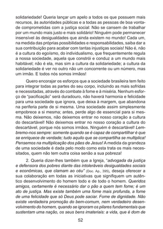 solidariedade! Queria lançar um apelo a todos os que possuem mais
recursos, às autoridades públicas e a todas as pessoas de boa vontade comprometidas com a justiça social: Não se cansem de trabalhar
por um mundo mais justo e mais solidário! Ninguém pode permanecer
insensível às desigualdades que ainda existem no mundo! Cada um,
na medida das próprias possibilidades e responsabilidades, saiba dar a
sua contribuição para acabar com tantas injustiças sociais! Não é, não
é a cultura do egoísmo, do individualismo, que frequentemente regula
a nossa sociedade, aquela que constrói e conduz a um mundo mais
habitável; não é ela, mas sim a cultura da solidariedade; a cultura da
solidariedade é ver no outro não um concorrente ou um número, mas
um irmão. E todos nós somos irmãos!
Quero encorajar os esforços que a sociedade brasileira tem feito
para integrar todas as partes do seu corpo, incluindo as mais sofridas
e necessitadas, através do combate à fome e à miséria. Nenhum esforço de “pacificação” será duradouro, não haverá harmonia e felicidade
para uma sociedade que ignora, que deixa à margem, que abandona
na periferia parte de si mesma. Uma sociedade assim simplesmente
empobrece a si mesma; antes, perde algo de essencial para si mesma. Não deixemos, não deixemos entrar no nosso coração a cultura
do descartável! Não deixemos entrar no nosso coração a cultura do
descartável, porque nós somos irmãos. Ninguém é descartável! Lembremo-nos sempre: somente quando se é capaz de compartilhar é que
se enriquece de verdade; tudo aquilo que se compartilha se multiplica!
Pensemos na multiplicação dos pães de Jesus! A medida da grandeza
de uma sociedade é dada pelo modo como esta trata os mais necessitados, quem não tem outra coisa senão a sua pobreza!
2. Queria dizer-lhes também que a Igreja, “advogada da justiça
e defensora dos pobres diante das intoleráveis desigualdades sociais
e econômicas, que clamam ao céu” (Doc. Ap.,  395), deseja oferecer a
sua colaboração em todas as iniciativas que signifiquem um autêntico desenvolvimento do homem todo e de todo o homem. Queridos
amigos, certamente é necessário dar o pão a quem tem fome; é um
ato de justiça. Mas existe também uma fome mais profunda, a fome
de uma felicidade que só Deus pode saciar. Fome de dignidade. Não
existe verdadeira promoção do bem-comum, nem verdadeiro desenvolvimento do homem, quando se ignoram os pilares fundamentais que
sustentam uma nação, os seus bens imateriais: a vida, que é dom de

52

 