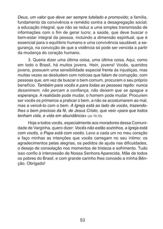 Deus, um valor que deve ser sempre tutelado e promovido; a família,
fundamento da convivência e remédio contra a desagregação social;
a educação integral, que não se reduz a uma simples transmissão de
informações com o fim de gerar lucro; a saúde, que deve buscar o
bem-estar integral da pessoa, incluindo a dimensão espiritual, que é
essencial para o equilíbrio humano e uma convivência saudável; a segurança, na convicção de que a violência só pode ser vencida a partir
da mudança do coração humano.
3. Queria dizer uma última coisa, uma última coisa. Aqui, como
em todo o Brasil, há muitos jovens. Hein, jovens! Vocês, queridos
jovens, possuem uma sensibilidade especial frente às injustiças, mas
muitas vezes se desiludem com notícias que falam de corrupção, com
pessoas que, em vez de buscar o bem comum, procuram o seu próprio
benefício. Também para vocês e para todas as pessoas repito: nunca
desanimem, não percam a confiança, não deixem que se apague a
esperança. A realidade pode mudar, o homem pode mudar. Procurem
ser vocês os primeiros a praticar o bem, a não se acostumarem ao mal,
mas a vencê-lo com o bem. A Igreja está ao lado de vocês, trazendolhes o bem precioso da fé, de Jesus Cristo, que veio «para que todos
tenham vida, e vida em abundância» (Jo 10,10).
Hoje a todos vocês, especialmente aos moradores dessa Comunidade de Varginha, quero dizer: Vocês não estão sozinhos, a Igreja está
com vocês, o Papa está com vocês. Levo a cada um no meu coração
e faço minhas as intenções que vocês carregam no seu íntimo: os
agradecimentos pelas alegrias, os pedidos de ajuda nas dificuldades,
o desejo de consolação nos momentos de tristeza e sofrimento. Tudo
isso confio à intercessão de Nossa Senhora Aparecida, Mãe de todos
os pobres do Brasil, e com grande carinho lhes concedo a minha Bênção. Obrigado!

53

 