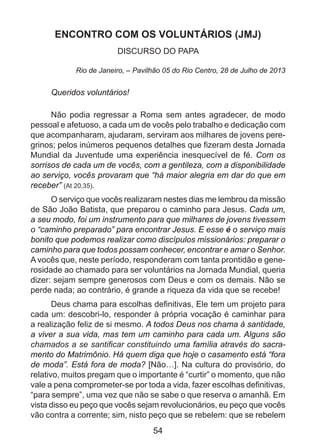 ENCONTRO COM OS VOLUNTÁRIOS (JMJ)
DISCURSO DO PAPA
Rio de Janeiro, – Pavilhão 05 do Rio Centro, 28 de Julho de 2013

Queridos voluntários!
Não podia regressar a Roma sem antes agradecer, de modo
pessoal e afetuoso, a cada um de vocês pelo trabalho e dedicação com
que acompanharam, ajudaram, serviram aos milhares de jovens peregrinos; pelos inúmeros pequenos detalhes que fizeram desta Jornada
Mundial da Juventude uma experiência inesquecível de fé. Com os
sorrisos de cada um de vocês, com a gentileza, com a disponibilidade
ao serviço, vocês provaram que “há maior alegria em dar do que em
receber” (At 20,35).
O serviço que vocês realizaram nestes dias me lembrou da missão
de São João Batista, que preparou o caminho para Jesus. Cada um,
a seu modo, foi um instrumento para que milhares de jovens tivessem
o “caminho preparado” para encontrar Jesus. E esse é o serviço mais
bonito que podemos realizar como discípulos missionários: preparar o
caminho para que todos possam conhecer, encontrar e amar o Senhor.
A vocês que, neste período, responderam com tanta prontidão e generosidade ao chamado para ser voluntários na Jornada Mundial, queria
dizer: sejam sempre generosos com Deus e com os demais. Não se
perde nada; ao contrário, é grande a riqueza da vida que se recebe!
Deus chama para escolhas definitivas, Ele tem um projeto para
cada um: descobri-lo, responder à própria vocação é caminhar para
a realização feliz de si mesmo. A todos Deus nos chama à santidade,
a viver a sua vida, mas tem um caminho para cada um. Alguns são
chamados a se santificar constituindo uma família através do sacramento do Matrimônio. Há quem diga que hoje o casamento está “fora
de moda”. Está fora de moda? [Não…]. Na cultura do provisório, do
relativo, muitos pregam que o importante é “curtir” o momento, que não
vale a pena comprometer-se por toda a vida, fazer escolhas definitivas,
“para sempre”, uma vez que não se sabe o que reserva o amanhã. Em
vista disso eu peço que vocês sejam revolucionários, eu peço que vocês
vão contra a corrente; sim, nisto peço que se rebelem: que se rebelem

54

 