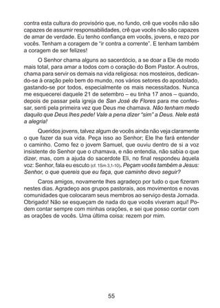 contra esta cultura do provisório que, no fundo, crê que vocês não são
capazes de assumir responsabilidades, crê que vocês não são capazes
de amar de verdade. Eu tenho confiança em vocês, jovens, e rezo por
vocês. Tenham a coragem de “ir contra a corrente”. E tenham também
a coragem de ser felizes!
O Senhor chama alguns ao sacerdócio, a se doar a Ele de modo
mais total, para amar a todos com o coração do Bom Pastor. A outros,
chama para servir os demais na vida religiosa: nos mosteiros, dedicando-se à oração pelo bem do mundo, nos vários setores do apostolado,
gastando-se por todos, especialmente os mais necessitados. Nunca
me esquecerei daquele 21 de setembro – eu tinha 17 anos – quando,
depois de passar pela igreja de San José de Flores para me confessar, senti pela primeira vez que Deus me chamava. Não tenham medo
daquilo que Deus lhes pede! Vale a pena dizer “sim” a Deus. Nele está
a alegria!
Queridos jovens, talvez algum de vocês ainda não veja claramente
o que fazer da sua vida. Peça isso ao Senhor; Ele lhe fará entender
o caminho. Como fez o jovem Samuel, que ouviu dentro de si a voz
insistente do Senhor que o chamava, e não entendia, não sabia o que
dizer, mas, com a ajuda do sacerdote Eli, no final respondeu àquela
voz: Senhor, fala eu escuto (cf. 1Sm 3,1-10). Peçam vocês também a Jesus:
Senhor, o que quereis que eu faça, que caminho devo seguir?
Caros amigos, novamente lhes agradeço por tudo o que fizeram
nestes dias. Agradeço aos grupos pastorais, aos movimentos e novas
comunidades que colocaram seus membros ao serviço desta Jornada.
Obrigado! Não se esqueçam de nada do que vocês viveram aqui! Podem contar sempre com minhas orações, e sei que posso contar com
as orações de vocês. Uma última coisa: rezem por mim.

55

 