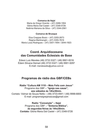 Comarca de Itajaí
Maria da Graça Vicente – (47) 3268-1954
Glória Maria Dal Castel – (47) 3348-5726
Noêmia Mariana da Silva – (47) 3344-2561
Comarca de Brusque
Elza Creppas Bosio – (47) 3355-2673
Regina Martinenghi – (47) 3355-7819
Maria Luiza Rodrigues – (47) 3351-1954 / 3044-1923

Coord. Arquidiocesana
das Comunidades Eclesiais de Base
Edson Luiz Mendes (48) 3733 5327 / (48) 9901-9316
Édem Silvana Demari (48) 3733 5327 / (48) 9901-9297
E-mail: mendesedlu@yahoo.com.br

Programas de rádio dos GBF/CEBs
Rádio “Cultura AM 1110 – Mais Feliz com Jesus”
Programa dos GBF – “Igreja nas casas”,
aos sábados às 14hs30min.
Contato: Volmar de Souza Netto – (48) 3733-4941 / (48) 9998-6800
E-mail: programaigrejanascas@gmail.com
Radio “Conceição” – Itajaí
Programa dos GBF – “Sintonia Bíblica”,
às segundas-feiras às 14hs30min.
Contato: Glória Maria Dal Castel – (47) 3348-5726

58

 