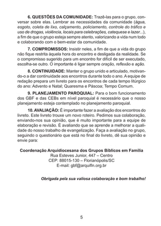 6. QUESTÕES DA COMUNIDADE: Trazê-las para o grupo, con­
versar sobre elas. Lembrar as necessidades da comunidade (água,
esgoto, coleta de lixo, calçamento, policiamento, controle do tráfico e
uso de drogas, violência, locais para celebrações, catequese e lazer...),
a fim de que o grupo esteja sempre atento, valorizando a vida num todo
e colaborando com o bem-estar da comunidade.
7. COMPROMISSOS: Insistir neles, a fim de que a vida do grupo
não fique restrita àquela hora do encontro e desligada da realidade. Se
o compromisso sugerido para um encontro for difícil de ser execu­ado,
t
escolha-se outro. O importante é ligar sempre oração, reflexão e ação.
8. CONTINUIDADE: Manter o grupo unido e articulado, motivan­
do-o a dar continuidade aos encontros durante todo o ano. A equipe de
redação prepara um livreto para os encontros de cada tempo litúrgico
do ano: Advento e Natal; Quaresma e Páscoa; Tempo Comum.
9. PLANEJAMENTO PAROQUIAL: Para o bom funcionamento
dos GBF e das CEBs em nível paroquial é necessário que o nosso
planejamento esteja contemplado no planejamento paroquial.
10. AVALIAÇÃO: É importante fazer a avaliação dos encontros do
livreto. Este livreto trouxe um novo roteiro. Pedimos sua colaboração,
enviando-nos sua opinião, que é muito importante para a equipe de
elaboração e revisão. É avaliando que se aprende a melhorar a qualidade do nosso trabalho de evangelização. Faça a avaliação no grupo,
seguindo o questionário que está no final do livreto, dê sua opinião e
envie para:
Coordenação Arquidiocesana dos Grupos Bíblicos em Família
Rua Esteves Junior, 447 – Centro
CEP: 88015-130 – Florianópolis/SC
E-mail: gbf@arquifln.org.br
Obrigada pela sua valiosa colaboração e bom trabalho!

5

 