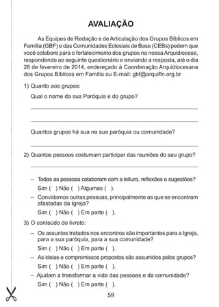AVALIAÇÃO
As Equipes de Redação e de Articulação dos Grupos Bíblicos em
Família (GBF) e das Comunidades Eclesiais de Base (CEBs) pedem que
você colabore para o fortalecimento dos grupos na nossa Arquidiocese,
respondendo ao seguinte questionário e enviando a resposta, até o dia
28 de fevereiro de 2014, endereçado à Coordenação Arquidiocesana
dos Grupos Bíblicos em Família ou E-mail: gbf@arquifln.org.br
1) 	 uanto aos grupos:
Q
Qual o nome da sua Paróquia e do grupo?

Quantos grupos há sua na sua paróquia ou comunidade?

2) 	Quantas pessoas costumam participar das reuniões do seu grupo?

– 	 Todas as pessoas colaboram com a leitura, reflexões e sugestões?
	 Sim ( ) Não ( ) Algumas ( ).
– 	 Convidamos outras pessoas, principalmente as que se encontram
afas­adas da Igreja?
t
	 Sim ( ) Não ( ) Em parte ( ).
3) 	 conteúdo do livreto:
O
– 	 Os assuntos tratados nos encontros são importantes para a Igreja,
para a sua paróquia, para a sua comunidade?
	 Sim ( ) Não ( ) Em parte ( ).
– 	 As ideias e compromissos propostos são assumidos pelos grupos?
	 Sim ( ) Não ( ) Em parte ( ).
– Ajudam a transformar a vida das pessoas e da comunidade?
	 Sim ( ) Não ( ) Em parte ( ).

59

 