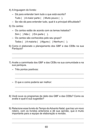 4) 	 linguagem do livreto:
A
– 	 Dá para entender bem tudo o que está escrito?
	 Tudo ( ) A maior parte ( ) Muito pouco ( ).
– 	 Se não dá para entender tudo, qual é a principal dificuldade?
5) 	 s cantos:
O
– 	 Os cantos estão de acordo com os temas tratados?
	 Sim ( ) Não ( ) Em parte ( ).
– 	 Os cantos são conhecidos pelo seu grupo?
	 Todos ( ) A maioria ( ) Alguns ( ) Nenhum ( ).
6) 	 omo é elaborado o planejamento dos GBF e das CEBs na sua
C
Paróquia?

7) 	 valie a caminhada dos GBF e das CEBs na sua comunidade e na
A
sua paróquia.
– 	 Três pontos positivos:

– 	 O que e como poderia ser melhor:

8) 	 ocê ouve os programas de rádio dos GBF e das CEBs? Como os
V
avalia e qual é sua sugestão?

9) 	 elacione esse livreto do Tempo do Advento Natal, que traz um novo
R
roteiro, com os livretos anteriores e dê sua opinião, que é muito
importante para a equipe de elaboração e revisão.

60

 