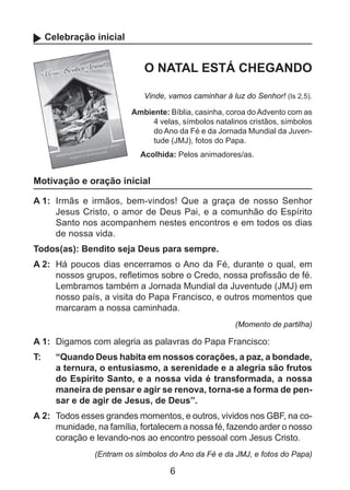 Celebração inicial

O NATAL ESTÁ CHEGANDO
Vinde, vamos caminhar à luz do Senhor! (Is 2,5).
Ambiente: Bíblia, casinha, coroa do Advento com as
4 velas, símbolos natalinos cristãos, símbolos
do Ano da Fé e da Jornada Mundial da Juventude (JMJ), fotos do Papa.
Acolhida: Pelos animadores/as.

Motivação e oração inicial
A 1: 	Irmãs e irmãos, bem-vindos! Que a graça de nosso Senhor
Jesus Cristo, o amor de Deus Pai, e a comunhão do Espírito
Santo nos acompanhem nestes encontros e em todos os dias
de nossa vida.
Todos(as): Bendito seja Deus para sempre.
A 2: 	Há poucos dias encerramos o Ano da Fé, durante o qual, em
nossos grupos, refletimos sobre o Credo, nossa profissão de fé.
Lembramos também a Jornada Mundial da Juventude (JMJ) em
nosso país, a visita do Papa Francisco, e outros momentos que
marcaram a nossa caminhada.
(Momento de partilha)

A 1: 	Digamos com alegria as palavras do Papa Francisco:
T: 	

“Quando Deus habita em nossos corações, a paz, a bondade,
a ternura, o entusiasmo, a serenidade e a alegria são frutos
do Espírito Santo, e a nossa vida é transformada, a nossa
maneira de pensar e agir se renova, torna-se a forma de pensar e de agir de Jesus, de Deus”.

A 2: 	Todos esses grandes momentos, e outros, vividos nos GBF, na comunidade, na família, fortalecem a nossa fé, fazendo arder o nosso
coração e levando-nos ao encontro pessoal com Jesus Cristo.
(Entram os símbolos do Ano da Fé e da JMJ, e fotos do Papa)

6

 