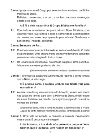 Canto: Igreja nas casas! Os grupos se encontram em torno da Bíblia,
Palavra de Deus.
	
Refletem, conversam, e rezam, e cantam, na prece entrelaçam
a terra e os céus.
/: É fé e vida na partilha. É Grupo Bíblico em Família :/
A 1: 	Com todo o entusiasmo de quem crê em Deus Trindade, convidamos você, sua família e toda a comunidade a participarem
de nossos encontros de preparação para o Natal. Saudamos a
Santíssima Trindade, cantando:
Canto: Em nome do Pai...
A 2: 	Continuamos nossa caminhada de fé, iniciando o Advento. O Natal
está chegando. Uma alegria muito grande vai tomando conta das
pessoas e vai contagiando tudo e todos.
A 1: 	Há uma ternura inexplicável no coração da gente. Uma espiritua­
lidade intensa ressurge dentro de nós.
(Durante o canto, entram os símbolos natalinos e a casinha)

Canto: 1. O tempo vai passando sutilmente, de repente a gente lembra
que o Natal já vai chegar.
/: É preciso parar, é preciso lembrar que Cristo veio para
nos salvar. :/
A 2: 	A cada uma das quatro semanas do Advento, vamos nos reunir
nas casas de família para ouvir a Palavra de Deus, refletir sobre
ela e nos fortalecer na oração, para agirmos segundo os ensinamentos do Senhor.
(Enquanto se canta, entra a coroa do Advento e alguém acende a 1ª vela.
Depois do canto, fazer um momento de silêncio, contemplando a chama)

Canto: 1. Uma vela se acende, o caminho a iluminar. Preparemos
nossa casa: É Jesus que vai chegar!
/: No Advento, a tua vinda nós queremos preparar. Vem,
Senhor, que é teu Natal, vem nascer em nosso lar! :/

7

 