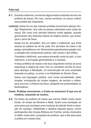 Fato real
A 1: 	Durante o Advento, ouviremos alguns textos extraídos do livro da
profecia de Isaías. Por isso, vamos conhecer um pouco melhor
esse profeta tão importante.
Leitor(a): Isaías foi um dos maiores profetas da primeira aliança (Antigo Testamento). Sua vida se passou oitocentos anos antes de
Jesus. Ele viveu num período histórico muito agitado, quando
governavam reis indecisos diante do império assírio, que ameaçava o povo de Deus.
	

Isaías era de Jerusalém. Era um sábio e intelectual, que tinha
acesso ao palácio do rei de Judá. Em períodos de crises e de
perigo, aconselhava o rei. Demonstrava grande preocupação com
a situação dos camponeses pobres, das viúvas e dos órfãos.

	

Combatia o latifúndio, que estava tomando conta do país, o luxo
ostensivo, a corrupção generalizada e a injustiça.

	

A força profética de Isaías e de seus seguidores levava ao povo
esperança e alegria de viver; era um constante convite ao povo
para alcançar a libertação, na reconstrução de uma sociedade
baseada na justiça, no amor e na fidelidade ao Senhor Deus.

	

Isaías usa linguagem poética, com muita sensibilidade, estilo
simples, enriquecido de muitas imagens, de sonhos e visões,
para anunciar a Palavra de Deus, atingindo em profundidade os
destinatários.

Canto: Profetas anunciaram, e Cristo se encarnou! O que era só
mistério, nascendo se revelou.
A 2: 	Os textos da profecia de Isaías que iremos refletir neste nosso
livreto, do tempo de Advento e Natal, fazem uma exortação ao
povo para que aconteça uma mudança de atitude frente à situa­
ção de injustiça, infidelidade e idolatria daquela época. Como
participantes dos Grupos Bíblicos em Família, somos chamados
a refletir muito bem a proposta da profecia, que é tão atual para
a prática em nossos dias.

8

 