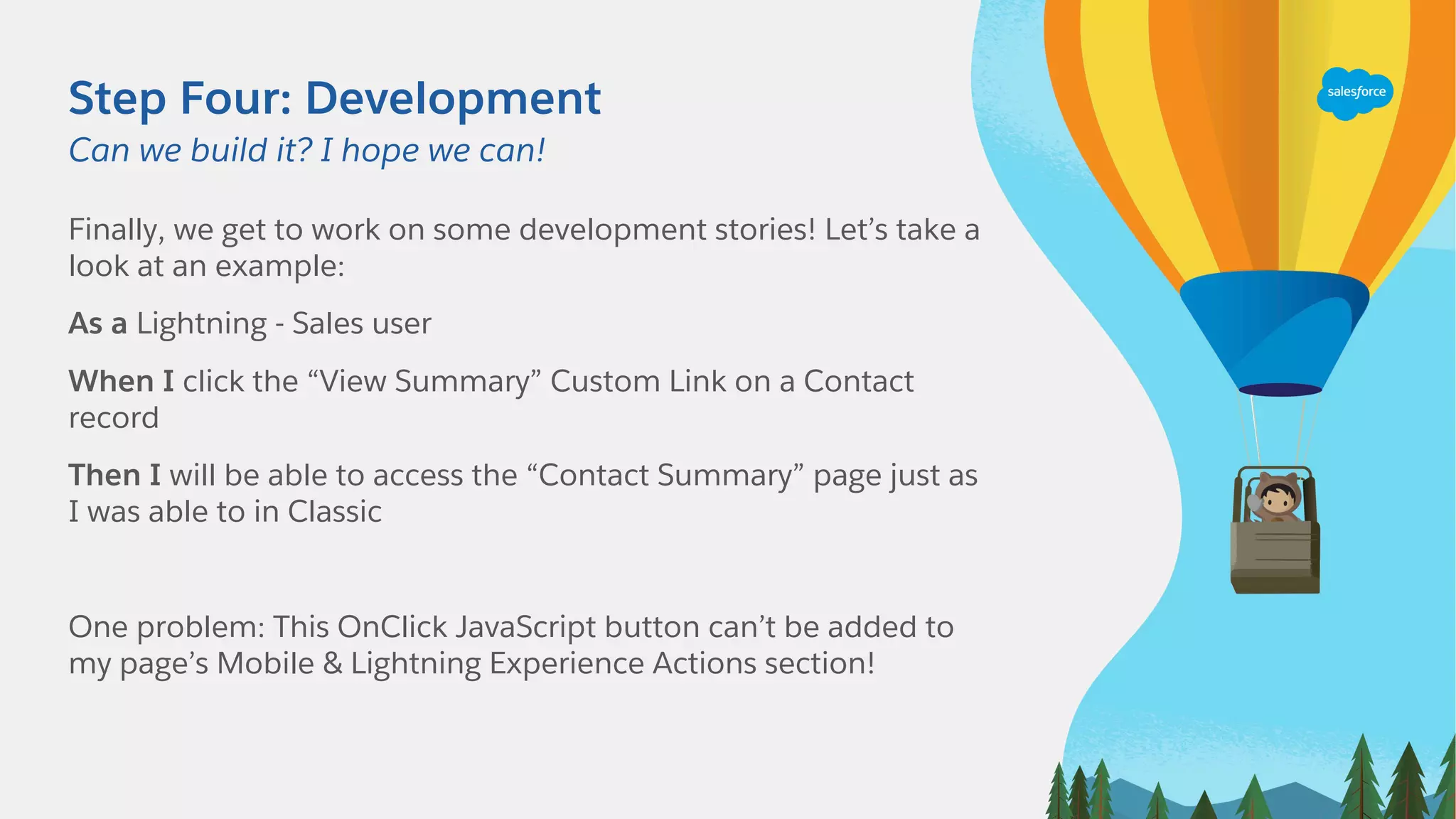 Step Four: Development
Finally, we get to work on some development stories! Let’s take a
look at an example:
As a Lightning - Sales user
When I click the “View Summary” Custom Link on a Contact
record
Then I will be able to access the “Contact Summary” page just as
I was able to in Classic
One problem: This OnClick JavaScript button can’t be added to
my page’s Mobile & Lightning Experience Actions section!
Can we build it? I hope we can!
 