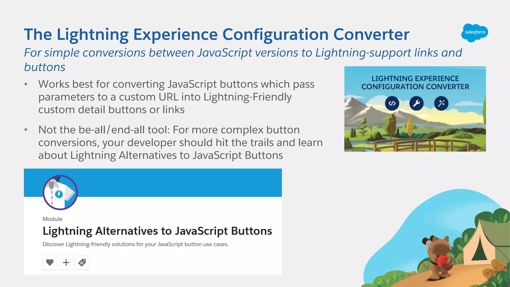 The Lightning Experience Configuration Converter
• Works best for converting JavaScript buttons which pass
parameters to a custom URL into Lightning-Friendly
custom detail buttons or links
• Not the be-all/end-all tool: For more complex button
conversions, your developer should hit the trails and learn
about Lightning Alternatives to JavaScript Buttons
For simple conversions between JavaScript versions to Lightning-support links and
buttons
 
