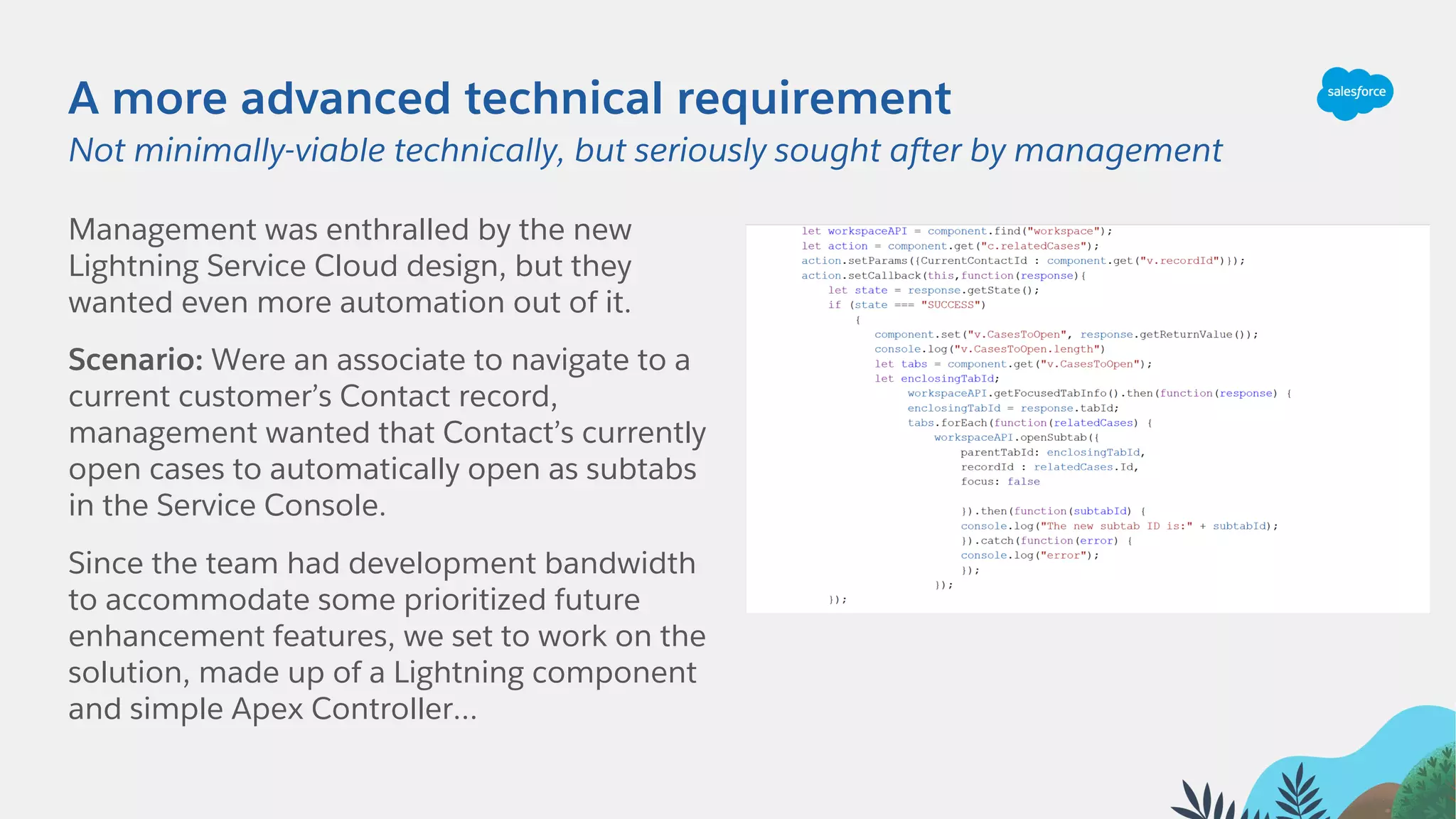 A more advanced technical requirement
Management was enthralled by the new
Lightning Service Cloud design, but they
wanted even more automation out of it.
Scenario: Were an associate to navigate to a
current customer’s Contact record,
management wanted that Contact’s currently
open cases to automatically open as subtabs
in the Service Console.
Since the team had development bandwidth
to accommodate some prioritized future
enhancement features, we set to work on the
solution, made up of a Lightning component
and simple Apex Controller…
Not minimally-viable technically, but seriously sought after by management
 