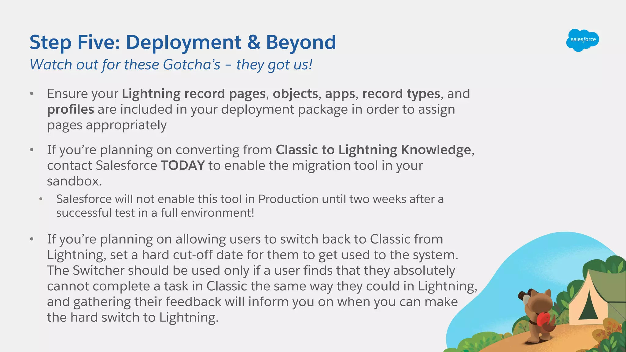 Step Five: Deployment & Beyond
• Ensure your Lightning record pages, objects, apps, record types, and
profiles are included in your deployment package in order to assign
pages appropriately
• If you’re planning on converting from Classic to Lightning Knowledge,
contact Salesforce TODAY to enable the migration tool in your
sandbox.
• Salesforce will not enable this tool in Production until two weeks after a
successful test in a full environment!
• If you’re planning on allowing users to switch back to Classic from
Lightning, set a hard cut-off date for them to get used to the system.
The Switcher should be used only if a user finds that they absolutely
cannot complete a task in Classic the same way they could in Lightning,
and gathering their feedback will inform you on when you can make
the hard switch to Lightning.
Watch out for these Gotcha’s – they got us!
 