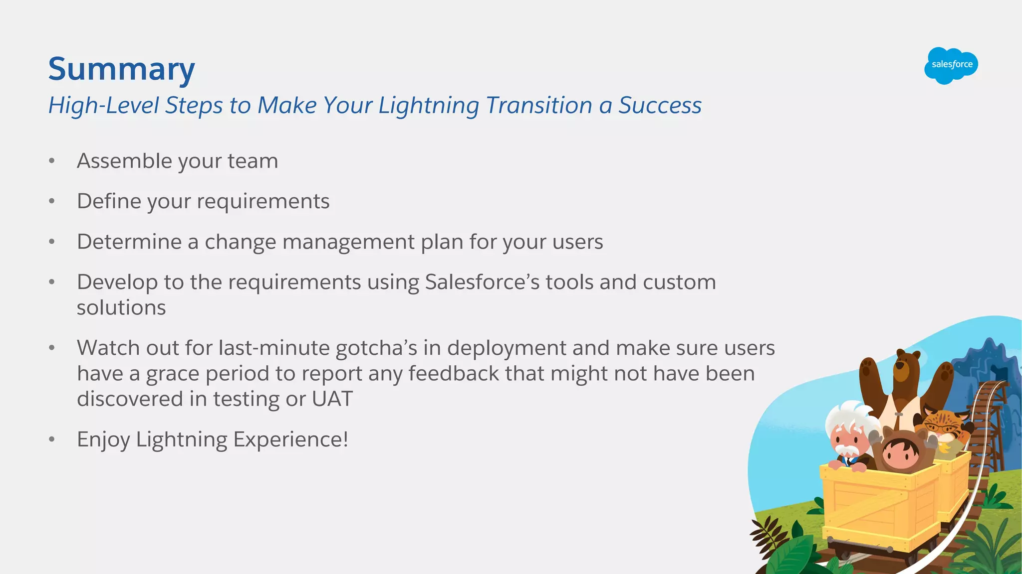 Summary
• Assemble your team
• Define your requirements
• Determine a change management plan for your users
• Develop to the requirements using Salesforce’s tools and custom
solutions
• Watch out for last-minute gotcha’s in deployment and make sure users
have a grace period to report any feedback that might not have been
discovered in testing or UAT
• Enjoy Lightning Experience!
High-Level Steps to Make Your Lightning Transition a Success
 