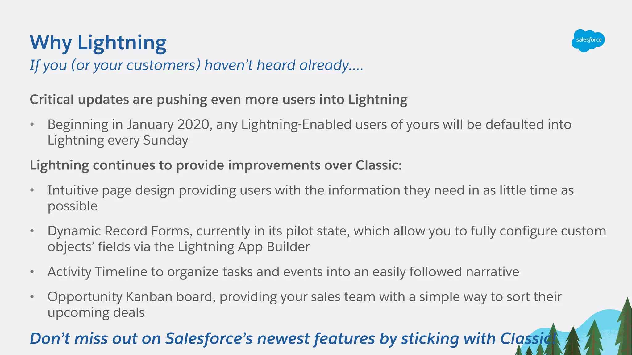 Why Lightning
Critical updates are pushing even more users into Lightning
• Beginning in January 2020, any Lightning-Enabled users of yours will be defaulted into
Lightning every Sunday
Lightning continues to provide improvements over Classic:
• Intuitive page design providing users with the information they need in as little time as
possible
• Dynamic Record Forms, currently in its pilot state, which allow you to fully configure custom
objects’ fields via the Lightning App Builder
• Activity Timeline to organize tasks and events into an easily followed narrative
• Opportunity Kanban board, providing your sales team with a simple way to sort their
upcoming deals
Don’t miss out on Salesforce’s newest features by sticking with Classic!
If you (or your customers) haven’t heard already….
 