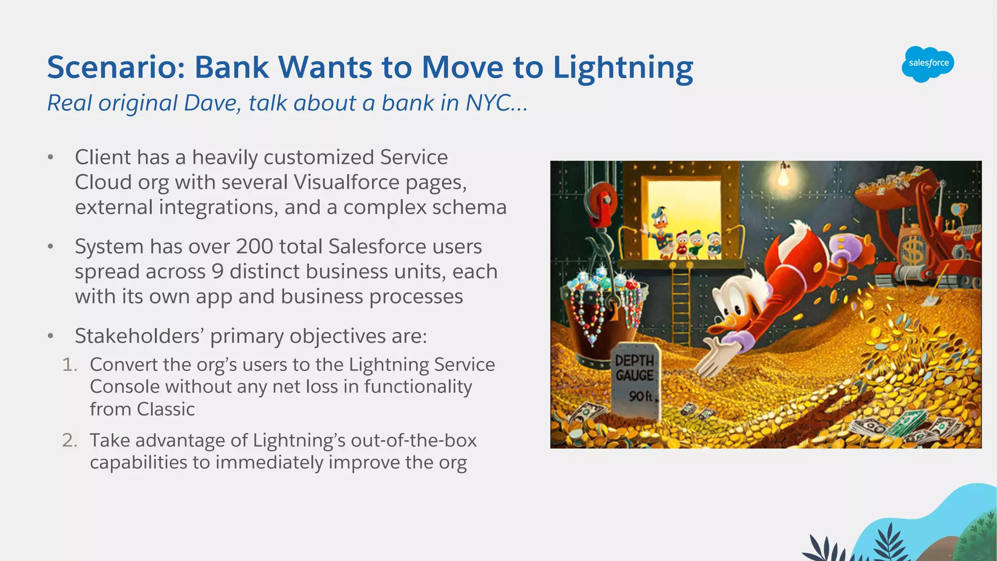 Scenario: Bank Wants to Move to Lightning
• Client has a heavily customized Service
Cloud org with several Visualforce pages,
external integrations, and a complex schema
• System has over 200 total Salesforce users
spread across 9 distinct business units, each
with its own app and business processes
• Stakeholders’ primary objectives are:
1. Convert the org’s users to the Lightning Service
Console without any net loss in functionality
from Classic
2. Take advantage of Lightning’s out-of-the-box
capabilities to immediately improve the org
Real original Dave, talk about a bank in NYC…
 