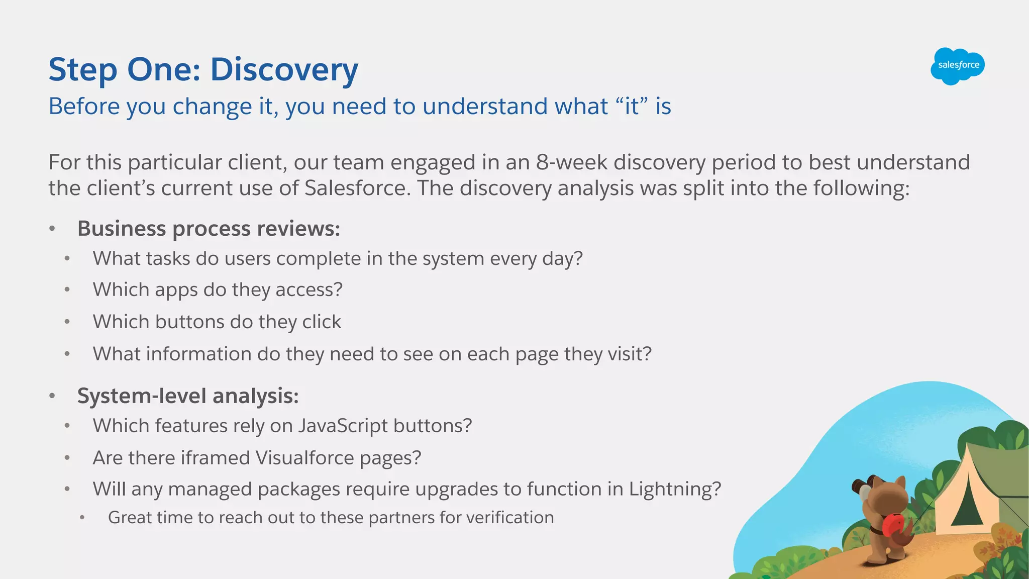 Step One: Discovery
For this particular client, our team engaged in an 8-week discovery period to best understand
the client’s current use of Salesforce. The discovery analysis was split into the following:
• Business process reviews:
• What tasks do users complete in the system every day?
• Which apps do they access?
• Which buttons do they click
• What information do they need to see on each page they visit?
• System-level analysis:
• Which features rely on JavaScript buttons?
• Are there iframed Visualforce pages?
• Will any managed packages require upgrades to function in Lightning?
• Great time to reach out to these partners for verification
Before you change it, you need to understand what “it” is
 