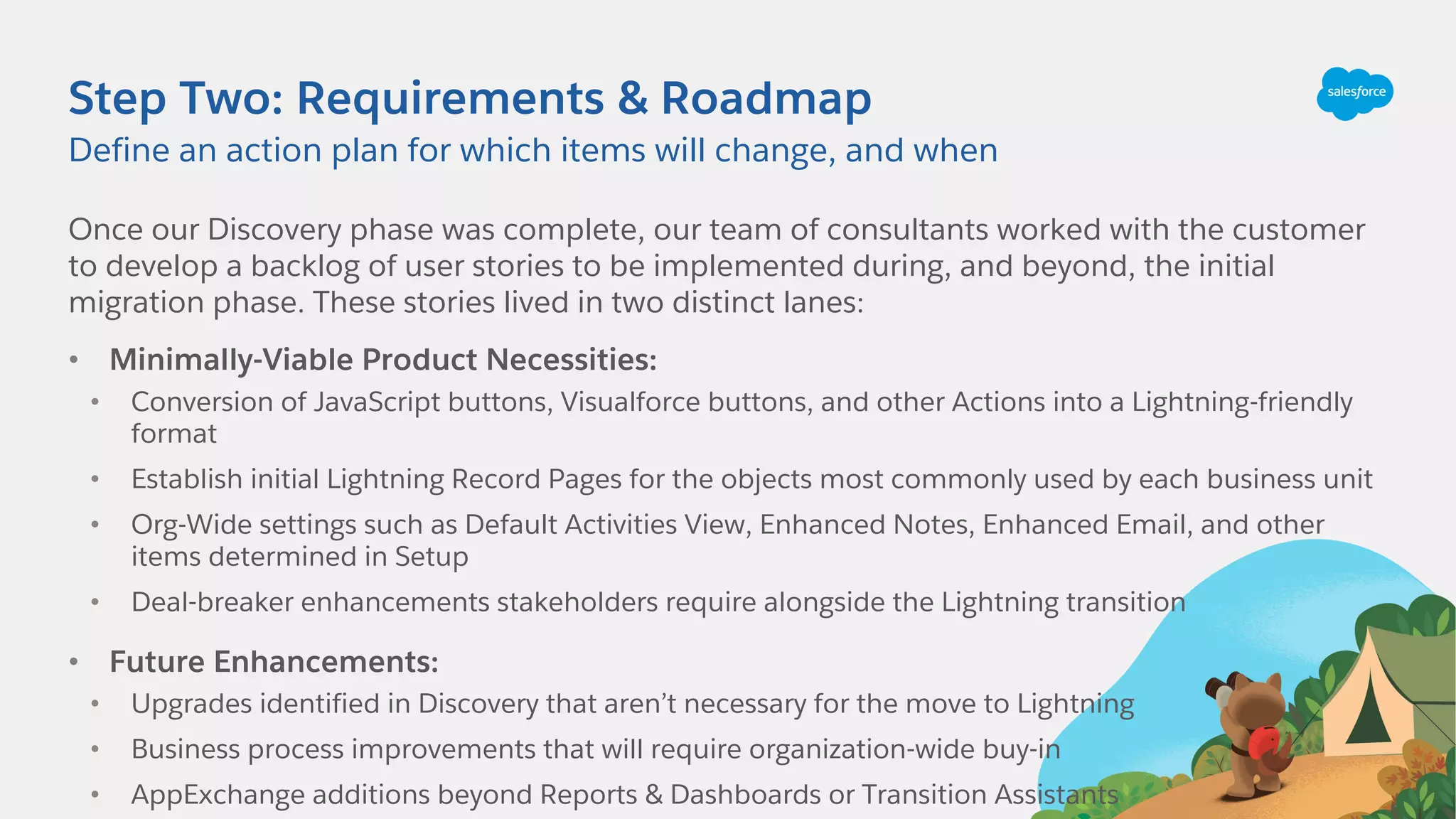 Step Two: Requirements & Roadmap
Once our Discovery phase was complete, our team of consultants worked with the customer
to develop a backlog of user stories to be implemented during, and beyond, the initial
migration phase. These stories lived in two distinct lanes:
• Minimally-Viable Product Necessities:
• Conversion of JavaScript buttons, Visualforce buttons, and other Actions into a Lightning-friendly
format
• Establish initial Lightning Record Pages for the objects most commonly used by each business unit
• Org-Wide settings such as Default Activities View, Enhanced Notes, Enhanced Email, and other
items determined in Setup
• Deal-breaker enhancements stakeholders require alongside the Lightning transition
• Future Enhancements:
• Upgrades identified in Discovery that aren’t necessary for the move to Lightning
• Business process improvements that will require organization-wide buy-in
• AppExchange additions beyond Reports & Dashboards or Transition Assistants
Define an action plan for which items will change, and when
 