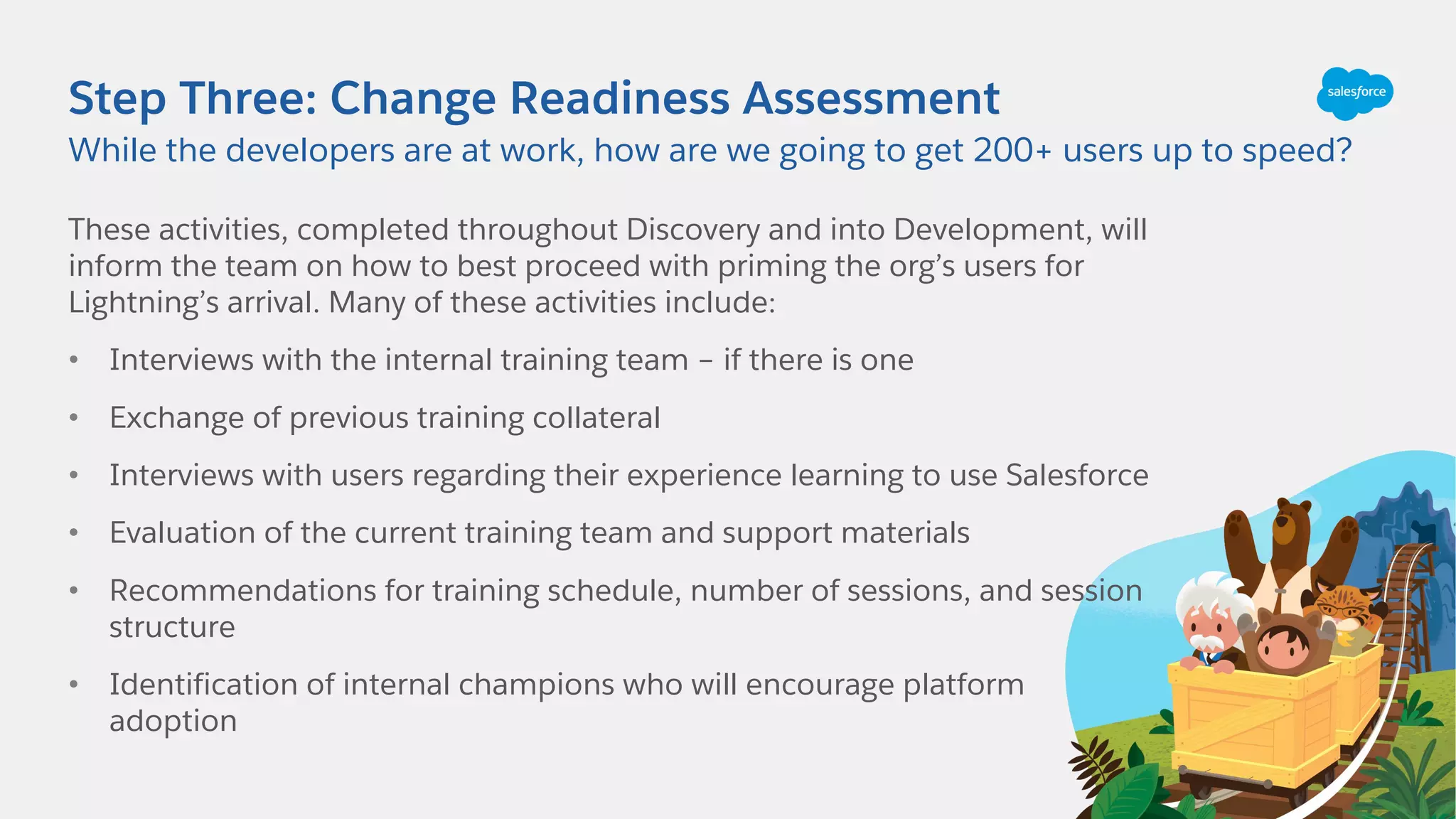 Step Three: Change Readiness Assessment
These activities, completed throughout Discovery and into Development, will
inform the team on how to best proceed with priming the org’s users for
Lightning’s arrival. Many of these activities include:
• Interviews with the internal training team – if there is one
• Exchange of previous training collateral
• Interviews with users regarding their experience learning to use Salesforce
• Evaluation of the current training team and support materials
• Recommendations for training schedule, number of sessions, and session
structure
• Identification of internal champions who will encourage platform
adoption
While the developers are at work, how are we going to get 200+ users up to speed?
 