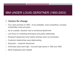 IBM UNDER LOUIS GERSTNER (1993-2003)
 Factors for change
o Four clear priorities of 1993 - To be profitable, more competitive, increase

shareholder value and grow
o As an outsider, Gerstner had no emotional attachment
o Low focus on marketing techniques and public relationship
o Research department and market activities were not connected
o Customer relationships were deteriorating
o Executive – customer disconnect
o Overhead costs were high – Incurred high losses in 1992 and 1993
o More employees than needed

 