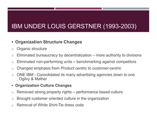 IBM UNDER LOUIS GERSTNER (1993-2003)
 Organization Structure Changes
o Organic structure
o Eliminated bureaucracy by decentralization – more authority to divisions
o Eliminated non-performing units – benchmarking against competitors
o Changed emphasis from Product centric to customer-centric
o ONE IBM - Consolidated its many advertising agencies down to one

, Ogilvy & Mather
 Organization Culture Changes
o Removed strong property rights – performance based culture
o Brought customer oriented culture in the organization
o Removal of White Shirt-Tie dress code

 