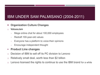 IBM UNDER SAM PALMISANO (2004-2011)
 Organization Culture Changes
o ValuesJam
-

Mega online chat for about 100,000 employees

-

Redraft 100-year-old values

-

Everyone has a platform to voice their opinions

-

Encourage independent thought

 Product Line changes
o Decision of IBM to sell off its PC division to Lenovo
o Relatively small deal, worth less than $2 billion
o Lenovo licensed the rights to continue to use the IBM brand for a while

 