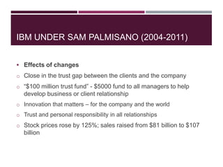 IBM UNDER SAM PALMISANO (2004-2011)
 Effects of changes
o Close in the trust gap between the clients and the company
o “$100 million trust fund” - $5000 fund to all managers to help

develop business or client relationship
o Innovation that matters – for the company and the world
o Trust and personal responsibility in all relationships

o Stock prices rose by 125%; sales raised from $81 billion to $107

billion

 