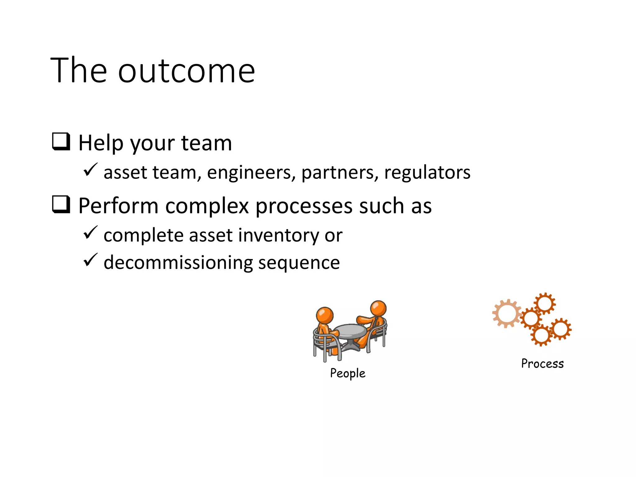 The outcome
 Help your team
✓ asset team, engineers, partners, regulators
 Perform complex processes such as
✓ complete asset inventory or
✓ decommissioning sequence
People
Process
 