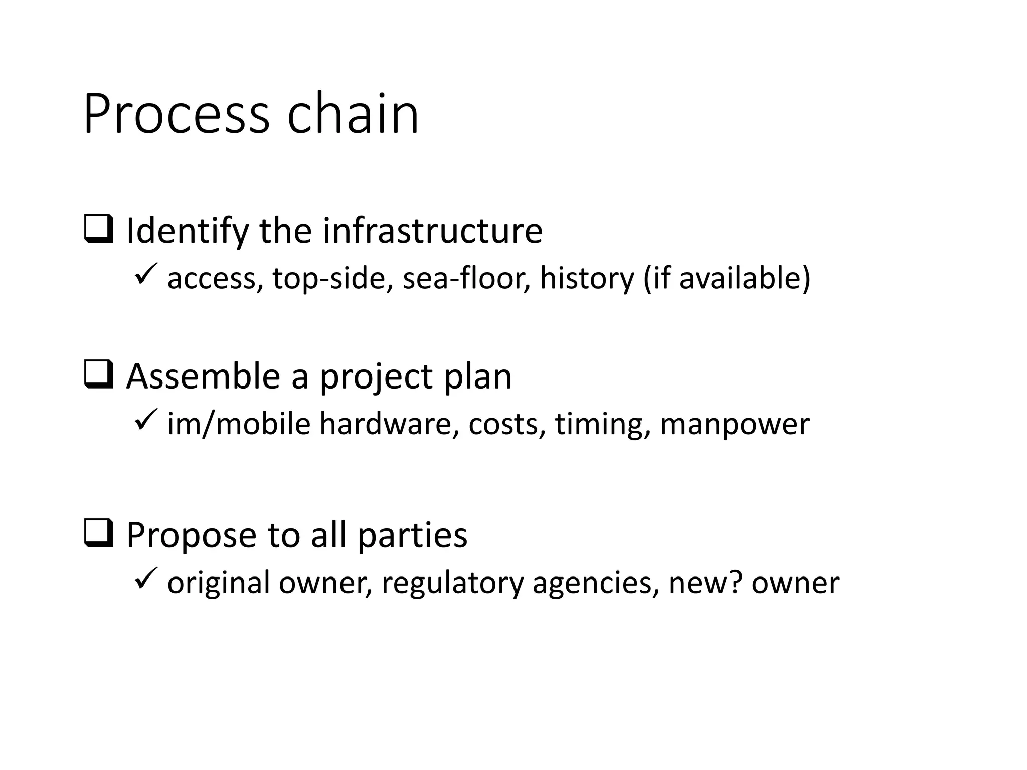 Process chain
 Identify the infrastructure
✓ access, top-side, sea-floor, history (if available)
 Assemble a project plan
✓ im/mobile hardware, costs, timing, manpower
 Propose to all parties
✓ original owner, regulatory agencies, new? owner
 