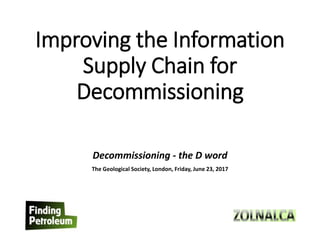 Improving the Information
Supply Chain for
Decommissioning
Decommissioning - the D word
The Geological Society, London, Friday, June 23, 2017
 