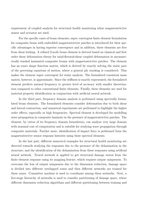 requirement of coupled analysis for structural health monitoring when magnetostrictive
sensor and actuator are used.
     For the speciﬁc cases of beam elements, super convergent ﬁnite element formulation
for composite beam with embedded magnetostrictive patches is introduced for their spe-
ciﬁc advantages in having superior convergence and in addition, these elements are free
from shear locking. A reﬁned 2-node beam element is derived based on classical and ﬁrst
order shear deformation theory for axial-ﬂexural-shear coupled deformation in asymmet-
rically stacked laminated composite beams with magnetostrictive patches. The element
has an exact shape function matrix, which is derived by exactly solving the static part
of the governing equations of motion, where a general ply stacking is considered. This
makes the element super convergent for static analysis. The formulated consistent mass
matrix, however, is approximate. Since the stiﬀness is exactly represented, the formulated
element predicts natural frequency to greater level of accuracy with smaller discretiza-
tion compared to other conventional ﬁnite elements. Finally, these elements are used for
material property identiﬁcation in conjunction with artiﬁcial neural network.
     In the third part, frequency domain analysis is performed using spectrally formu-
lated beam elements. The formulated elements consider deformation due to both shear
and lateral contraction, and numerical experiments are performed to highlight the higher
order eﬀects, especially at high frequencies. Spectral element is developed for modelling
wave propagation in composite laminate in the presence of magnetostrictive patches. The
element, by virtue of its frequency domain formulation, can analyze very large domain
with nominal cost of computation and is suitable for studying wave propagation through
composite materials. Further more, identiﬁcation of impact force is performed form the
magnetostrictive sensor response histories using these spectral elements.
     In the last part, diﬀerent numerical examples for structural health monitoring are
directed towards studying the responses due to the presence of the delamination in the
structure; and the identiﬁcation of the delamination from these responses using artiﬁcial
neural network. Neural network is applied to get structural damage status from the
ﬁnite element response using its mapping feature, which requires output uniqueness. To
overcome the loss of output uniqueness due to the dimension reduction, damage space
is divided into diﬀerent overlapped zones and then diﬀerent networks are trained for
these zones. Committee machine is used to coordinate among these networks. Next, a
ﬁve-stage hierarchy of networks is used to consider partitioning of damage space, where
diﬀerent dimension reduction algorithms and diﬀerent partitioning between training and
 